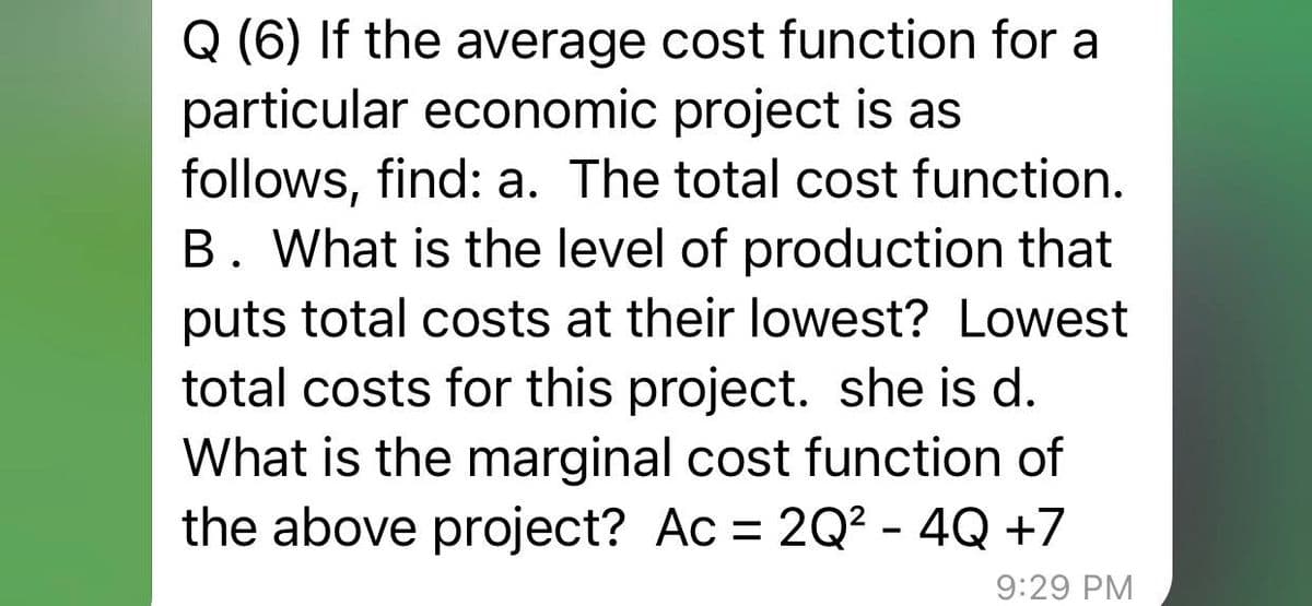 Q (6) If the average cost function for a
particular economic project is as
follows, find: a. The total cost function.
B. What is the level of production that
puts total costs at their lowest? Lowest
total costs for this project. she is d.
What is the marginal cost function of
the above project? Ac = 2Q² - 4Q +7
9:29 PM
