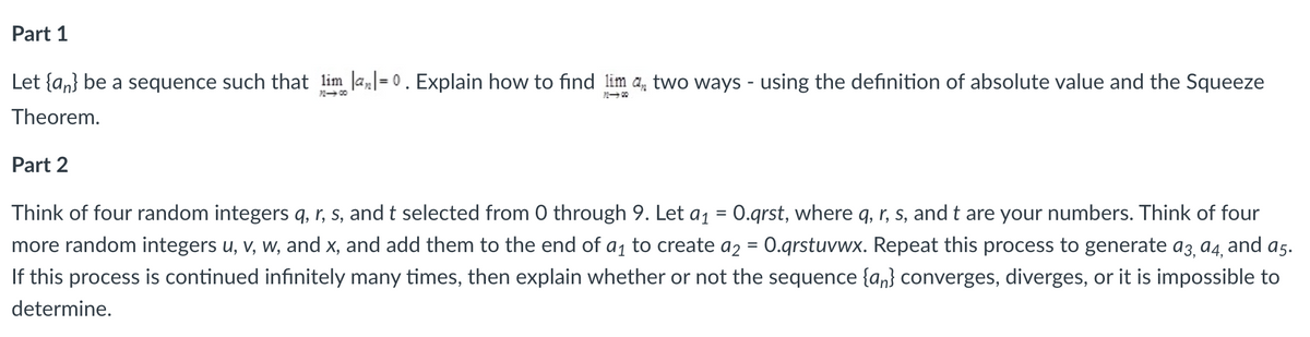 Part 1
Let {an} be a sequence such that lim la=0. Explain how to find lim a, two ways - using the definition of absolute value and the Squeeze
Theorem.
72-00
Part 2
Think of four random integers q, r, s, and t selected from 0 through 9. Let a₁ = 0.qrst, where q, r, s, and t are your numbers. Think of four
more random integers u, v, w, and x, and add them to the end of a₁ to create a2 = 0.qrstuvwx. Repeat this process to generate 93, 94, and a5.
If this process is continued infinitely many times, then explain whether or not the sequence {an} converges, diverges, or it is impossible to
determine.