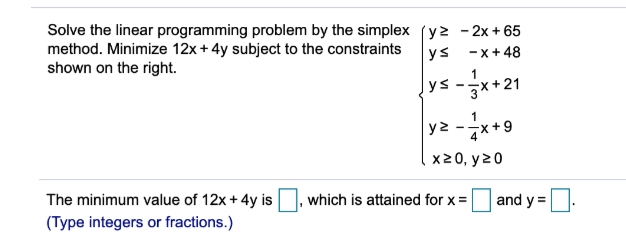 Solve the linear programming problem by the simplex (y2 - 2x +65
method. Minimize 12x+4y subject to the constraints
shown on the right.
ys -x+48
1
ys-*+21
y2 -x+9
x20, y20
The minimum value of 12x + 4y is
which is attained for x =
and y =
(Type integers or fractions.)

