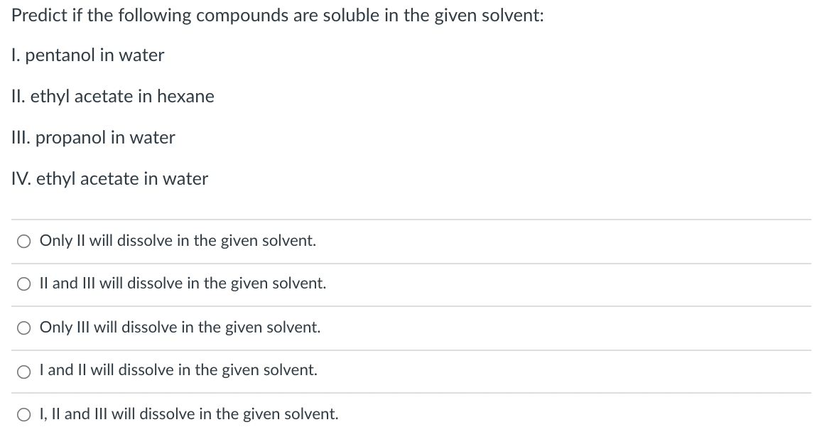 Predict if the following compounds are soluble in the given solvent:
I. pentanol in water
II. ethyl acetate in hexane
III. propanol in water
IV. ethyl acetate in water
O Only Il will dissolve in the given solvent.
O Il and III will dissolve in the given solvent.
O Only III will dissolve in the given solvent.
O l and II will dissolve in the given solvent.
O I, Il and III will dissolve in the given solvent.
