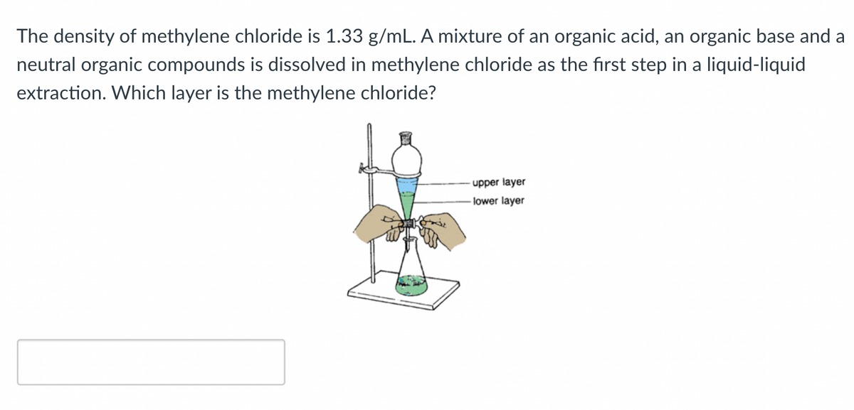 The density of methylene chloride is 1.33 g/mL. A mixture of an organic acid, an organic base and a
neutral organic compounds is dissolved in methylene chloride as the first step in a liquid-liquid
extraction. Which layer is the methylene chloride?
- upper layer
lower layer
