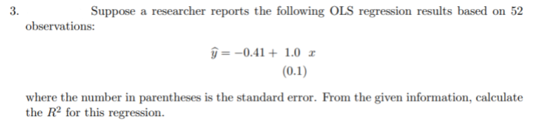 3.
Suppose a researcher reports the following OLS regression results based on 52
observations:
î= -0.41 + 1.0 x
(0.1)
where the number in parentheses is the standard error. From the given information, calculate
the R² for this regression.
