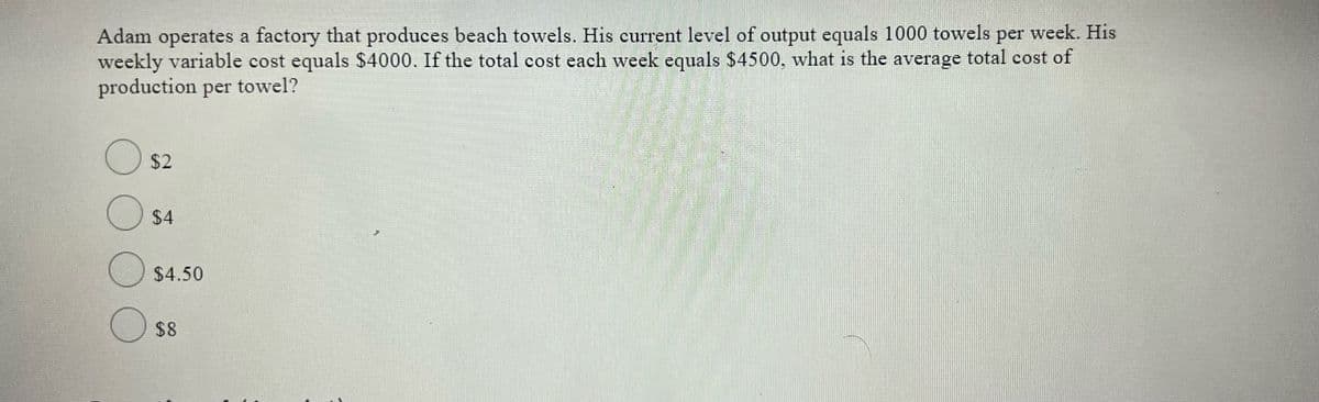 Adam operates a factory that produces beach towels. His current level of output equals 1000 towels per week. His
weekly variable cost equals $4000. If the total cost each week equals $4500, what is the average total cost of
production per towel?
$2
$4
$4.50
$8
