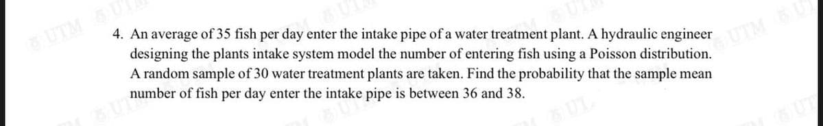 UTM U
4. An average of 35 fish per day enter the intake pipe of a water treatment plant. A hydraulic engineer
designing the plants intake system model the number of entering fish using a Poisson distribution.
A random sample of 30 water treatment plants are taken. Find the probability that the sample mean
number of fish per day enter the intake pipe is between 36 and 38.
OUTM L
SUL
UT
