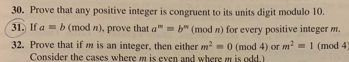30. Prove that any positive integer is congruent to its units digit modulo 10.
31. If a = b (mod n), prove that a" = bm (mod n) for every positive integer m.
32. Prove that if m is an integer, then either m2 = 0 (mod 4) or m² = 1 (mod 4)
Consider the cases where m is even and where m is odd.)
