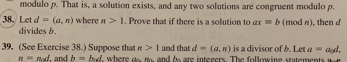 modulo p. That is, a solution exists, and any two solutions are congruent modulo
р.
38. Let d = (a, n) where n > 1. Prove that if there is a solution to ax = b (mod n), then d
divides b.
39. (See Exercise 38.) Suppose that n > 1 and that d
(a, n) is a divisor of b. Let a = aod,
bod, where an, no, and bo are integers. The following statements a-e
%3D
nod, and b
