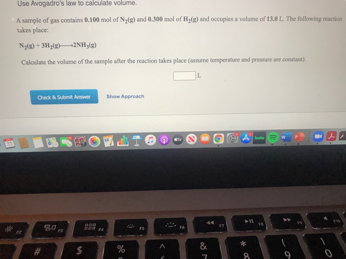 Use Avogadro's law to calculate volume.
A sample of gas contains 0.100 mol of N2(g) and 0.300 mol of H2(g) and occupies a volume of 13.0 L. The following reaction
takes place:
N2g) + 3H2(g)→2NH3(g)
Calculate the volume of the sample after the reaction takes place (assume temperature and pressure are constant).
L
Check & Submit Answer
Show Approach
tv
A hulu
11
F10
D00
F7
吕0
F3
D00 F4
&
*
8.
9
%24
