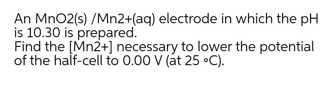 An MnO2(s) /Mn2+(aq) electrode in which the pH
is 10.30 is prepared.
Find the [Mn2+] necessary to lower the potential
of the half-cell to 0.00 V (at 25 •C).
