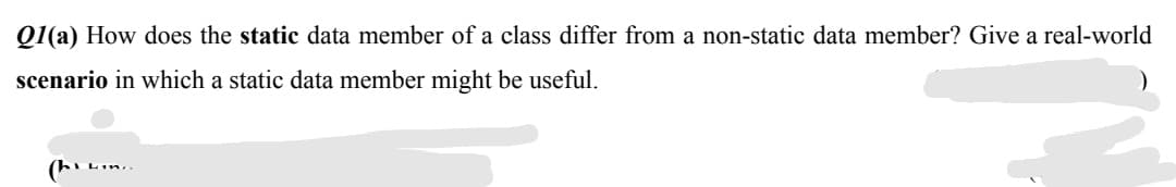 Q1(a) How does the static data member of a class differ from a non-static data member? Give a real-world
scenario in which a static data member might be useful.
(hi Lin..
