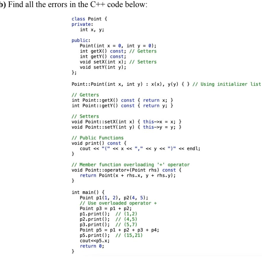 b) Find all the errors in the C++ code below:
class Point {
private:
int x, y;
public:
Point(int x 0, int y = 0);
int getX() const; // Getters
int getY() const;
void setX(int x); // Setters
void setY(int y);
};
Point::Point(int x, int y) : x(x), y(y) { } // Using initializer list
// Getters
int Point::getX() const { return x; }
int Point::getY() const { return y; }
// Setters
void Point::setX(int x) { this->x = x; }
void Point::setY(int y) { this->y = y; }
// Public Functions
void print() const {
cout « "(" <« x « "," « y « ")" « endl;
}
// Member function overloading '+' operator
void Point::operator+(Point rhs) const {
return Point (x + rhs.x, y + rhs.y);
}
int main() {
Point p1(1, 2), p2(4, 5);
// Use overloaded operator +
Point p3 = p1 + p2;
p1.print (); // (1,2)
p2.print (); // (4,5)
p3.print(); // (5,7)
Point p5 = p1 + p2 + p3 + p4;
p5.print (); // (15,21)
cout<<p5.x;
return 0;
}
