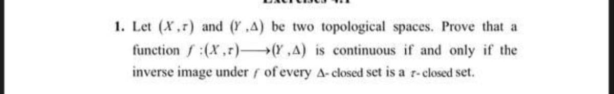 1. Let (X,r) and (Y ,A) be two topological spaces. Prove that a
function f:(X,r) (Y,A) is continuous if and only if the
inverse image under f of every A- closed set is a r-closed set.

