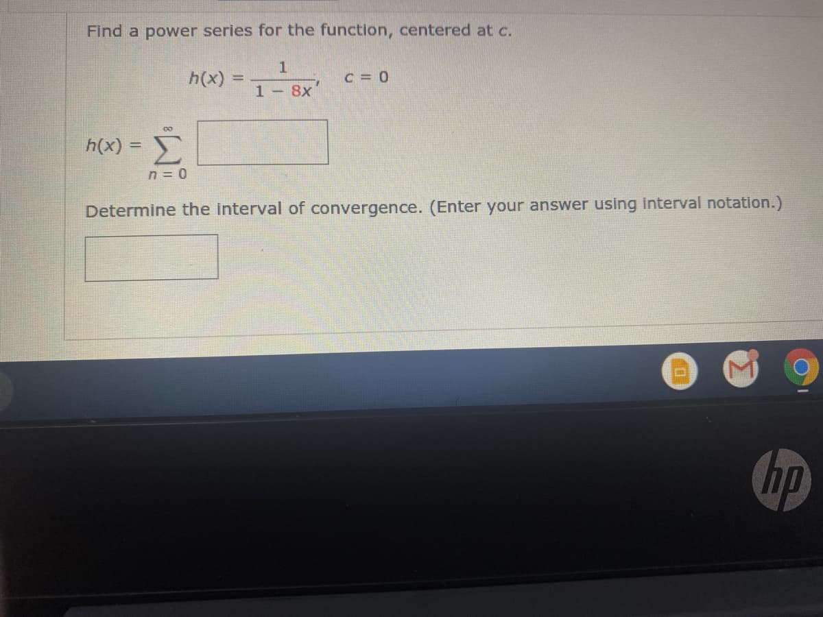 Find a power series for the function, centered at c.
h(x)
C = 0
1 - 8x
h(x) =
%3D
n = 0
Determine the interval of convergence. (Enter your answer using interval notation.)
hp
