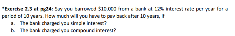 *Exercise 2.3 at pg24: Say you barrowed $10,000 from a bank at 12% interest rate per year for a
period of 10 years. How much will you have to pay back after 10 years, if
a. The bank charged you simple interest?
b. The bank charged you compound interest?
