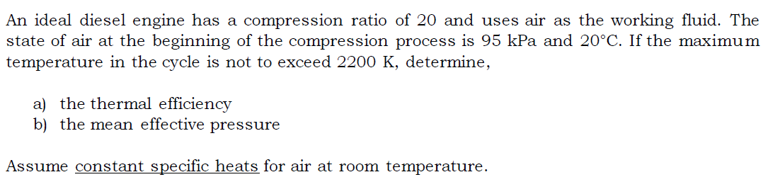 An ideal diesel engine has a compression ratio of 20 and uses air as the working fluid. The
state of air at the beginning of the compression process is 95 kPa and 20°C. If the maximum
temperature in the cycle is not to exceed 2200 K, determine,
a) the thermal efficiency
b) the mean effective pressure
Assume constant specific heats for air at room temperature.
