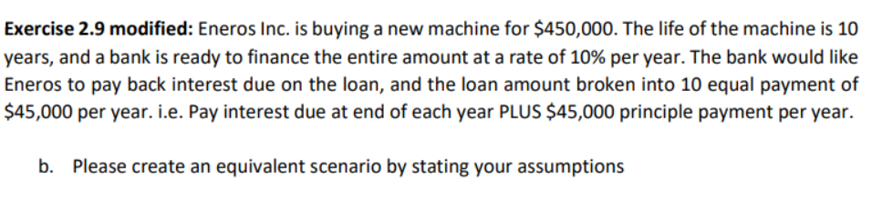Exercise 2.9 modified: Eneros Inc. is buying a new machine for $450,000. The life of the machine is 10
years, and a bank is ready to finance the entire amount at a rate of 10% per year. The bank would like
Eneros to pay back interest due on the loan, and the loan amount broken into 10 equal payment of
$45,000 per year. i.e. Pay interest due at end of each year PLUS $45,000 principle payment per year.
b. Please create an equivalent scenario by stating your assumptions
