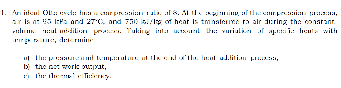 1. An ideal Otto cycle has a compression ratio of 8. At the beginning of the compression process,
air is at 95 kPa and 27°C, and 750 kJ/kg of heat is transferred to air during the constant-
volume heat-addition process. Taking into account the variation of specific heats with
temperature, determine,
a) the pressure and temperature at the end of the heat-addition process,
b) the net work output,
c) the thermal efficiency.
