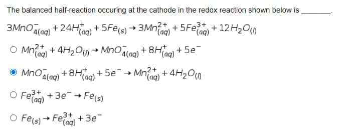 The balanced half-reaction occuring at the cathode in the redox reaction shown below is
2+
3+
3MNO (aq) + 24Hag) + 5Fe(s) → 3Mnfag) + 5Feag) + 12H200
O Mnfag) + 4H2 → MnOalag) + 8Ha)
2+
+ 5e
O MnOálag) +8H+ 5e-+
+ 8H) + 5e-→ Mn + 4H2O
O Feiag)
3+
+ Зе -
Fe(s)
O Fels) + Feo+3e
→ Fe+
(aq)
