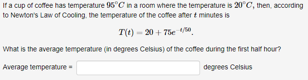 If a cup of coffee has temperature 95°C in a room where the temperature is 20°C, then, according
to Newton's Law of Cooling, the temperature of the coffee aftert minutes is
T(t) = 20 + 75e t/50
What is the average temperature (in degrees Celsius) of the coffee during the first half hour?
degrees Celsius
Average temperature
