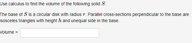 Use calculus to find the volume of the following solid S
The base of S is a circular disk with radius r. Parallel cross-sections perpendicular to the base are
sosceles triangles with height h and unequal side in the base.
Volume -
