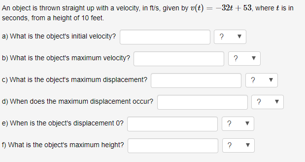 An object is thrown straight up with a velocity, in ft/s, given by v(t)32t +53, where t is in
seconds, from a height of 10 feet.
a) What is the object's initial velocity?
b) What is the object's maximum velocity?
c) What is the object's maximum displacement?
d) When does the maximum displacement occur?
e) When is the object's displacement 0?
f) What is the object's maximum height?
