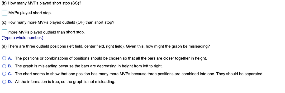 (b) How many MVPS played short stop (SS)?
MVPS played short stop.
(c) How many more MVPS played outfield (OF) than short stop?
more MVPS played outfield than short stop.
(Type a whole number.)
(d) There are three outfield positions (left field, center field, right field). Given this, how might the graph be misleading?
O A. The positions or combinations of positions should be chosen so that all the bars are closer together in height.
B. The graph is misleading because the bars are decreasing in height from left to right.
C. The chart seems to show that one position has many more MVPS because three positions are combined into one. They should be separated.
O D. All the information is true, so the graph is not misleading.
