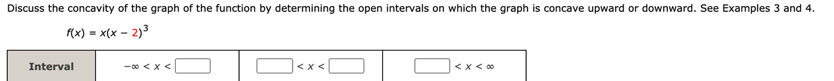 Discuss the concavity of the graph of the function by determining the open intervals on which the graph is concave upward or downward. See Examples 3 and 4.
f(x) = x(x – 2)3
Interval
-00 < x <
< x <
< X < 00
