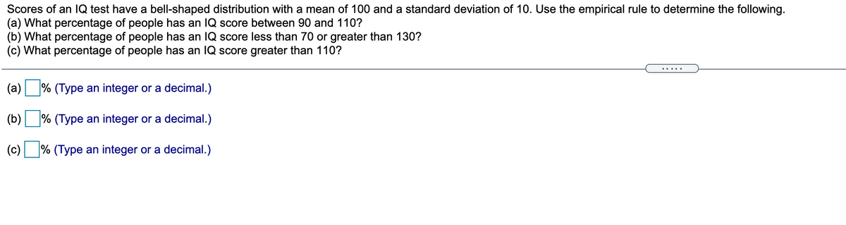 Scores of an 1Q test have a bell-shaped distribution with a mean of 100 and a standard deviation of 10. Use the empirical rule to determine the following.
(a) What percentage of people has an IQ score between 90 and 110?
(b) What percentage of people has an IQ score less than 70 or greater than 130?
(c) What percentage of people has an IQ score greater than 110?
.....
(a)
% (Type an integer or a decimal.)
(b)
% (Type an integer or a decimal.)
(c)
% (Type an integer or a decimal.)
