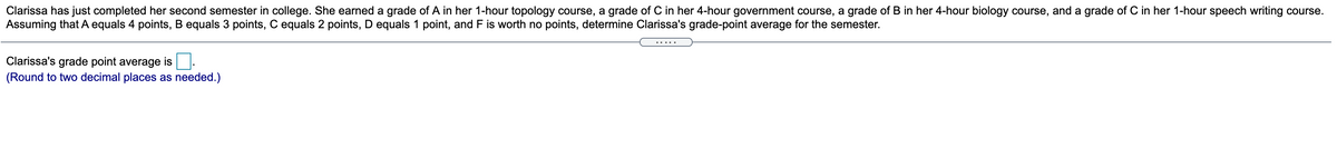 Clarissa has just completed her second semester in college. She earned a grade of A in her 1-hour topology course, a grade of C in her 4-hour government course, a grade of B in her 4-hour biology course, and a grade of C in her 1-hour speech writing course.
Assuming that A equals 4 points, B equals 3 points, C equals 2 points, D equals 1 point, and F is worth no points, determine Clarissa's grade-point average for the semester.
Clarissa's grade point average is
(Round to two decimal places as needed.)
