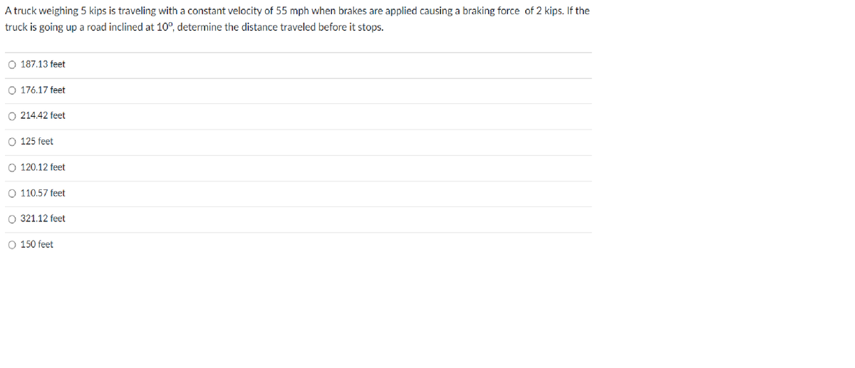 A truck weighing 5 kips is traveling with a constant velocity of 55 mph when brakes are applied causing a braking force of 2 kips. If the
truck is going up a road inclined at 100, determine the distance traveled before it stops.
O 187.13 feet
O 176.17 feet
O 214.42 feet
O 125 feet
O 120.12 feet
O 110.57 feet
O 321.12 feet
O 150 feet
