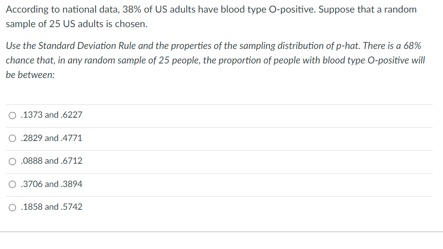 According to national data, 38% of US adults have blood type O-positive. Suppose that a random
sample of 25 US adults is chosen.
Use the Standard Deviation Rule and the properties of the sampling distribution of p-hat. There is a 68%
chance that, in any random sample of 25 people, the proportion of people with blood type O-positive will
be between:
O .1373 and.6227
O .2829 and .4771
.0888 and .6712
O .3706 and .3894
O .1858 and .5742
