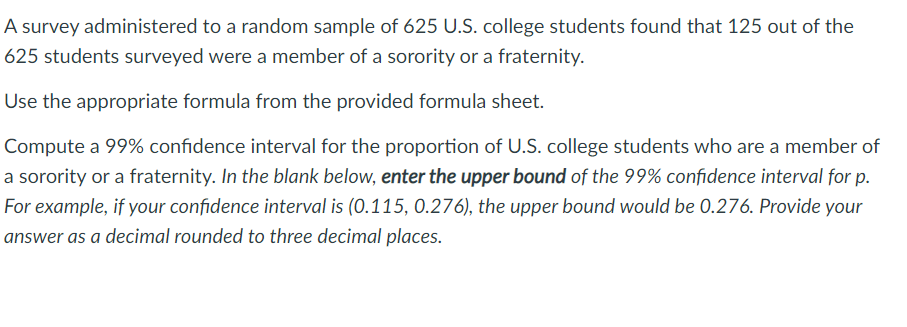 A survey administered to a random sample of 625 U.S. college students found that 125 out of the
625 students surveyed were a member of a sorority or a fraternity.
Use the appropriate formula from the provided formula sheet.
Compute a 99% confidence interval for the proportion of U.S. college students who are a member of
a sorority or a fraternity. In the blank below, enter the upper bound of the 99% confidence interval for p.
For example, if your confidence interval is (0.115, 0.276), the upper bound would be 0.276. Provide your
answer as a decimal rounded to three decimal places.
