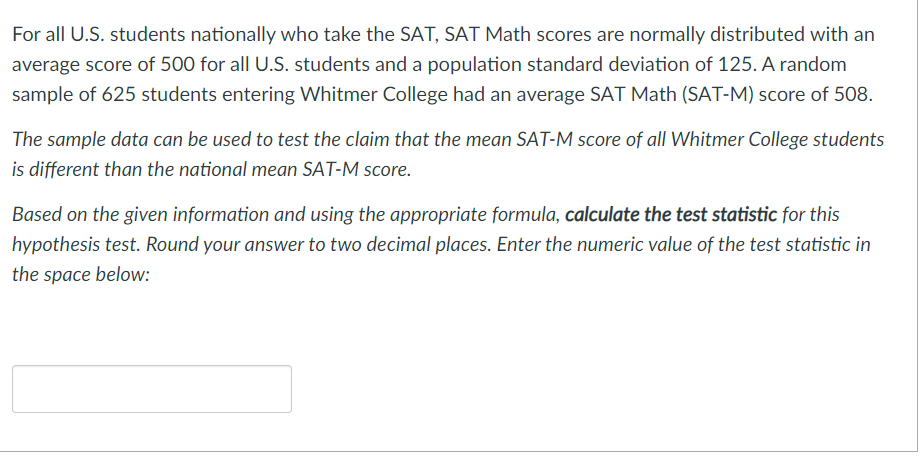 For all U.S. students nationally who take the SAT, SAT Math scores are normally distributed with an
average score of 500 for all U.S. students and a population standard deviation of 125. A random
sample of 625 students entering Whitmer College had an average SAT Math (SAT-M) score of 508.
The sample data can be used to test the claim that the mean SAT-M score of all Whitmer College students
is different than the national mean SAT-M score.
Based on the given information and using the appropriate formula, calculate the test statistic for this
hypothesis test. Round your answer to two decimal places. Enter the numeric value of the test statistic in
the space below:
