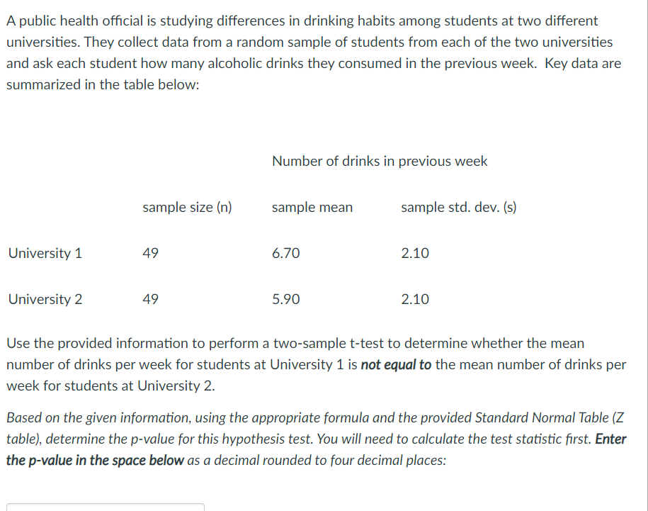 A public health official is studying differences in drinking habits among students at two different
universities. They collect data from a random sample of students from each of the two universities
and ask each student how many alcoholic drinks they consumed in the previous week. Key data are
summarized in the table below:
Number of drinks in previous week
sample size (n)
sample mean
sample std. dev. (s)
University 1
49
6.70
2.10
University 2
49
5.90
2.10
Use the provided information to perform a two-sample t-test to determine whether the mean
number of drinks per week for students at University 1 is not equal to the mean number of drinks per
week for students at University 2.
Based on the given information, using the appropriate formula and the provided Standard Normal Table (Z
table), determine the p-value for this hypothesis test. You will need to calculate the test statistic first. Enter
the p-value in the space below as a decimal rounded to four decimal places:
