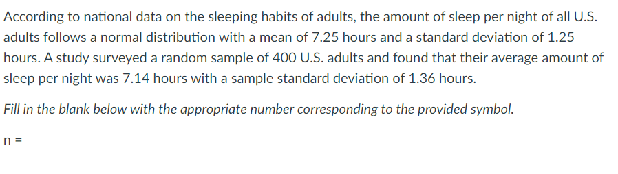 According to national data on the sleeping habits of adults, the amount of sleep per night of all U.S.
adults follows a normal distribution with a mean of 7.25 hours and a standard deviation of 1.25
hours. A study surveyed a random sample of 400 U.S. adults and found that their average amount of
sleep per night was 7.14 hours with a sample standard deviation of 1.36 hours.
Fill in the blank below with the appropriate number corresponding to the provided symbol.
n =
