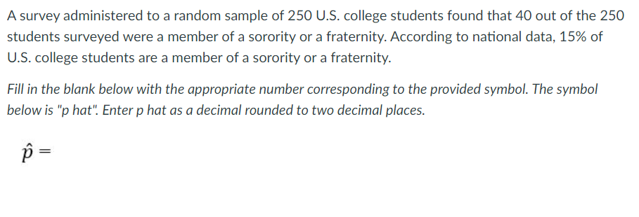 A survey administered to a random sample of 250 U.S. college students found that 40 out of the 250
students surveyed were a member of a sorority or a fraternity. According to national data, 15% of
U.S. college students are a member of a sorority or a fraternity.
Fill in the blank below with the appropriate number corresponding to the provided symbol. The symbol
below is "p hat". Enter p hat as a decimal rounded to two decimal places.
