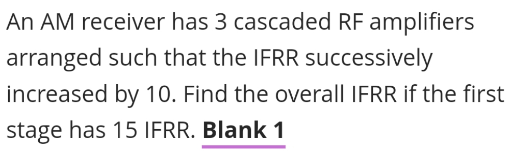 An AM receiver has 3 cascaded RF amplifiers
arranged such that the IFRR successively
increased by 10. Find the overall IFRR if the first
stage has 15 IFRR. Blank 1
