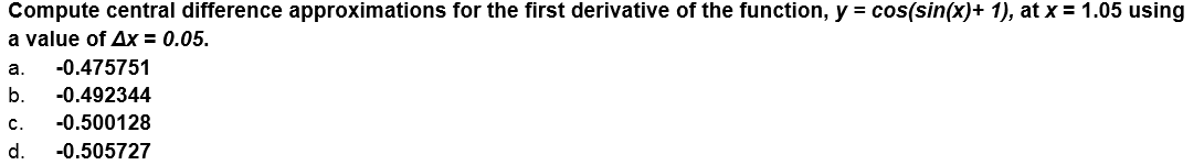 Compute central difference approximations for the first derivative of the function, y = cos(sin(x)+ 1), at x = 1.05 using
a value of Ax = 0.05.
а.
-0.475751
b.
-0.492344
c.
-0.500128
d.
-0.505727
