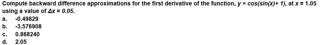 Compute backward difference approximations for the first derivative of the function, y = cos(sin(x)+ 1), at x = 1.05
using a value of Ax = 0.05.
а.
-0.49829
b.
-3.576908
с.
0.868240
d.
2.05
