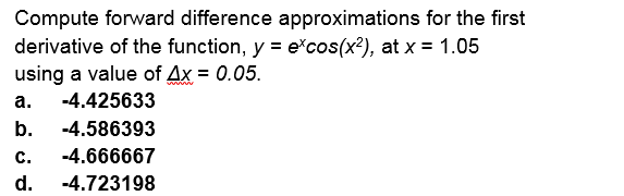Compute forward difference approximations for the first
derivative of the function, y = e*cos(x²), at x = 1.05
using a value of Ax = 0.05.
а.
-4.425633
b.
-4.586393
c.
-4.666667
d.
-4.723198

