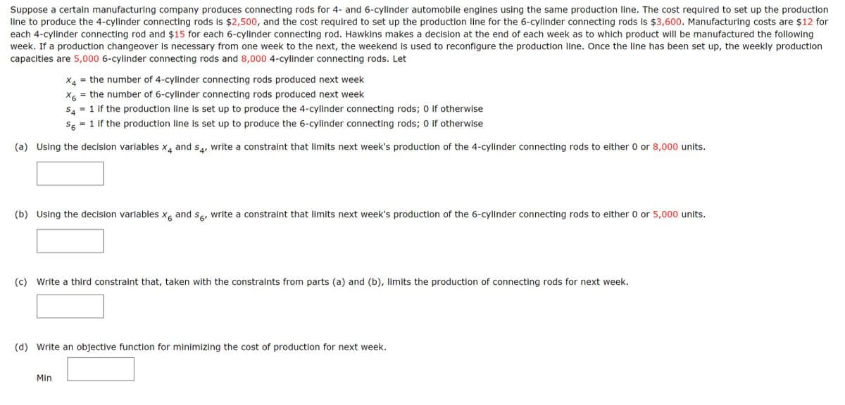Suppose a certain manufacturing company produces connecting rods for 4- and 6-cylinder automobile engines using the same production line. The cost required to set up the production
line to produce the 4-cylinder connecting rods is $2,500, and the cost required to set up the production line for the 6-cylinder connecting rods is $3,600. Manufacturing costs are $12 for
each 4-cylinder connecting rod and $15 for each 6-cylinder connecting rod. Hawkins makes a decision at the end of each week as to which product will be manufactured the following
week. If a production changeover is necessary from one week to the next, the weekend is used to reconfigure the production line. Once the line has been set up, the weekly production
capacities are 5,000 6-cylinder connecting rods and 8,000 4-cylinder connecting rods. Let
X4 = the number of 4-cylinder connecting rods produced next week
X6
= the number of 6-cylinder connecting rods produced next week
S4
= 1 if the production line is set up to produce the 4-cylinder connecting rods; 0 if otherwise
S6 = 1 if the production line is set up to produce the 6-cylinder connecting rods; 0 if otherwise
(a) Using the decision variables x4 and S4, write a constraint that limits next week's production of the 4-cylinder connecting rods to either 0 or 8,000 units.
(b) Using the decision variables x6 and so, write a constraint that limits next week's production of the 6-cylinder connecting rods to either 0 or 5,000 units.
(c) Write a third constraint that, taken with the constraints from parts (a) and (b), limits the production of connecting rods for next week.
(d) Write an objective function for minimizing the cost of production for next week.
Min
