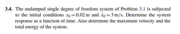 3.4. The undamped single degree of freedom system of Problem 3.1 is subjected
to the initial conditions xo =0.02 m and io =3 m/s. Determine the system
response as a function of time. Also determine the maximum velocity and the
total energy of the system.
