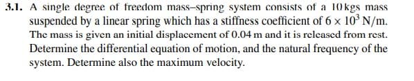 3.1. A single degree of freedom mass-spring system consists of a 10 kgs mass
suspended by a linear spring which has a stiffness coefficient of 6 x 10° N/m.
The mass is given an initial displacement of 0.04 m and it is released from rest.
Determine the differential equation of motion, and the natural frequency of the
system. Determine also the maximum velocity.
