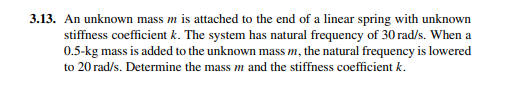 3.13. An unknown mass m is attached to the end of a linear spring with unknown
stiffness coefficient k. The system has natural frequency of 30 rad/s. When a
0.5-kg mass is added to the unknown mass m, the natural frequency is lowered
to 20 rad/s. Determine the mass m and the stiffness coefficient k.

