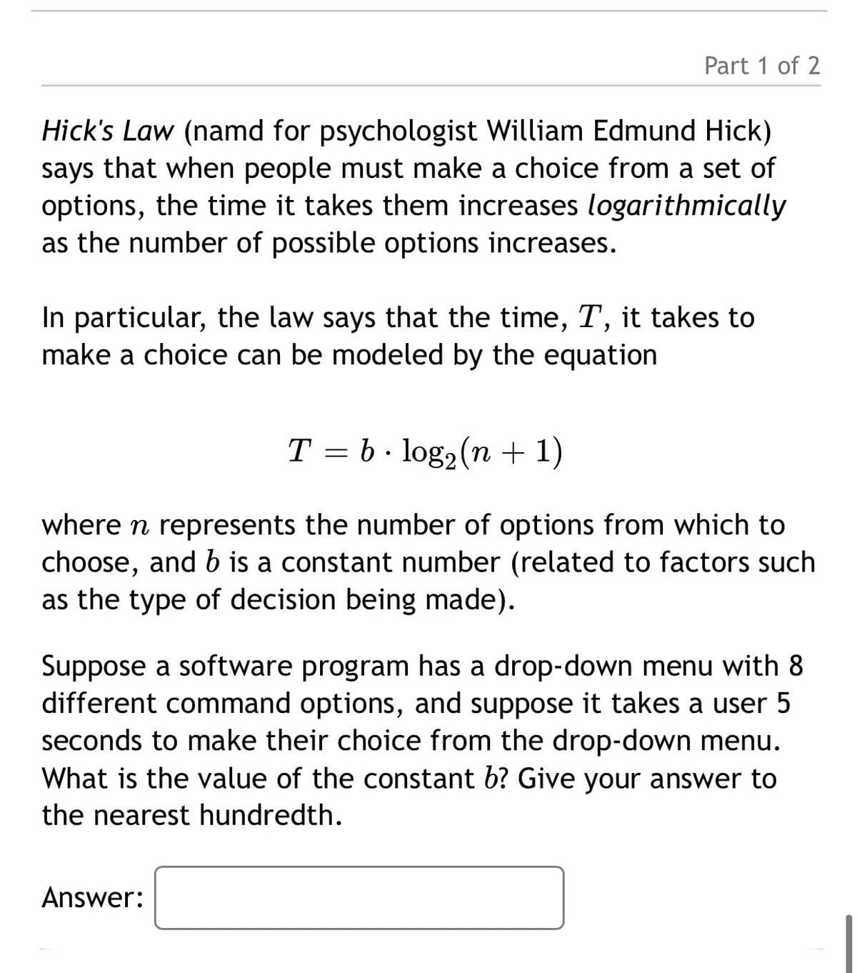 Part 1 of 2
Hick's Law (namd for psychologist William Edmund Hick)
says that when people must make a choice from a set of
options, the time it takes them increases logarithmically
as the number of possible options increases.
In particular, the law says that the time, T, it takes to
make a choice can be modeled by the equation
T = b · log2(n + 1)
where n represents the number of options from which to
choose, and b is a constant number (related to factors such
as the type of decision being made).
Suppose a software program has a drop-down menu with 8
different command options, and suppose it takes a user 5
seconds to make their choice from the drop-down menu.
What is the value of the constant b? Give your answer to
the nearest hundredth.
Answer:
