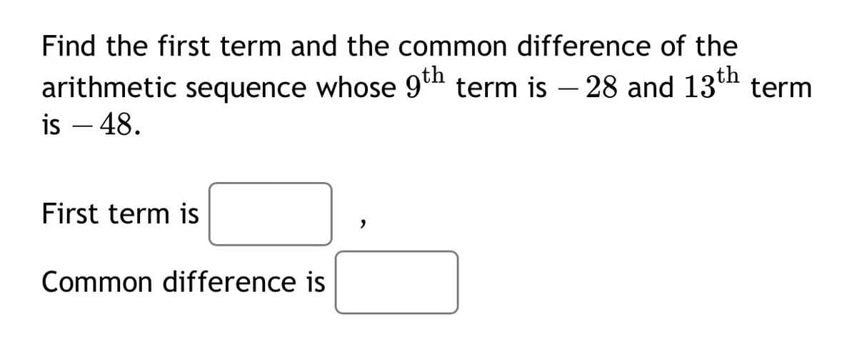 Find the first term and the common difference of the
arithmetic sequence whose 9th term is – 28 and 13th term
is – 48.
First term is
Common difference is

