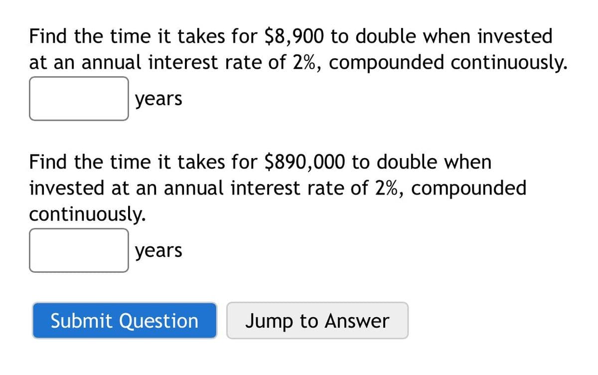 Find the time it takes for $8,900 to double when invested
at an annual interest rate of 2%, compounded continuously.
уears
Find the time it takes for $890,000 to double when
invested at an annual interest rate of 2%, compounded
continuously.
years
Submit Question
Jump to Answer
