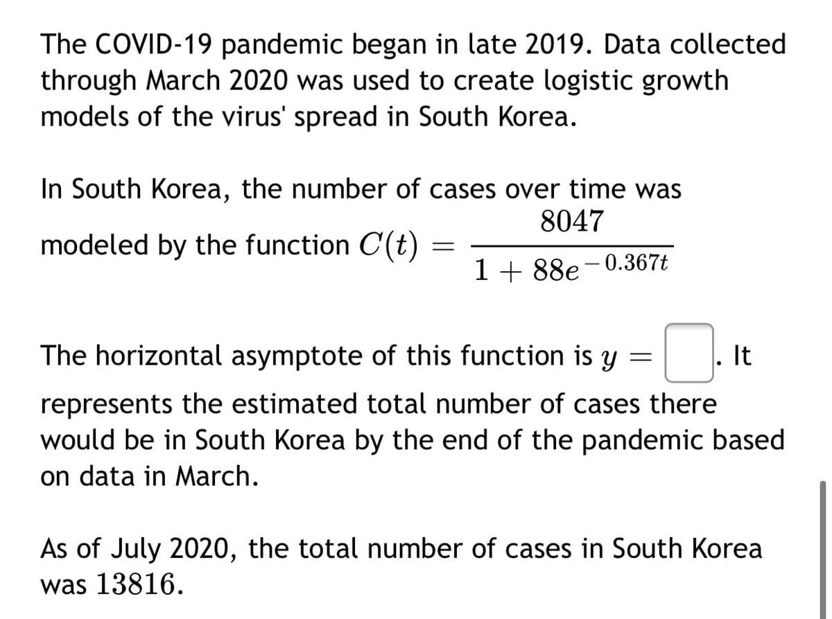 The COVID-19 pandemic began in late 2019. Data collected
through March 2020 was used to create logistic growth
models of the virus' spread in South Korea.
In South Korea, the number of cases over time was
8047
modeled by the function C(t)
1 + 88e-0.367t
The horizontal asymptote of this function is y
It
represents the estimated total number of cases there
would be in South Korea by the end of the pandemic based
on data in March.
As of July 2020, the total number of cases in South Korea
was 13816.

