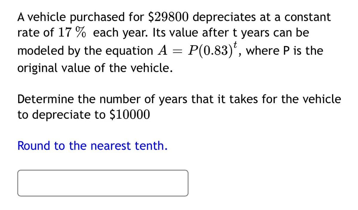 A vehicle purchased for $29800 depreciates at a constant
rate of 17 % each year. Its value after t years can be
modeled by the equation A = P(0.83)', where P is the
original value of the vehicle.
Determine the number of years that it takes for the vehicle
to depreciate to $10000
Round to the nearest tenth.

