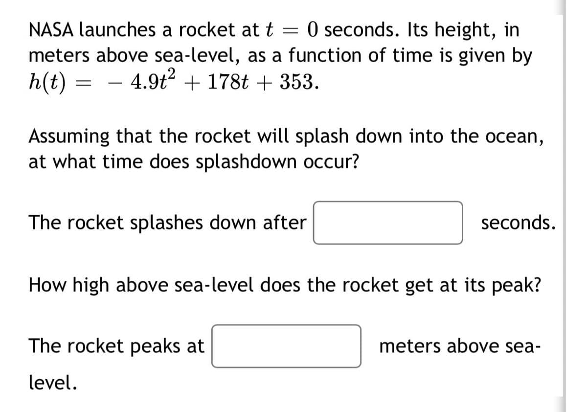 NASA launches a rocket at t = 0 seconds. Its height, in
meters above sea-level, as a function of time is given by
h(t) = –
4.9t + 178t + 353.
Assuming that the rocket will splash down into the ocean,
at what time does splashdown occur?
The rocket splashes down after
seconds.
How high above sea-level does the rocket get at its peak?
The rocket peaks at
meters above sea-
level.
