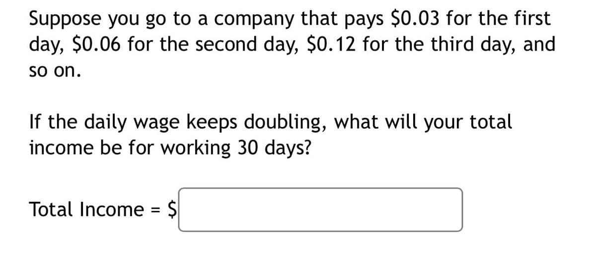 Suppose you go to a company that pays $0.03 for the first
day, $0.06 for the second day, $0.12 for the third day, and
So on.
If the daily wage keeps doubling, what will your total
income be for working 30 days?
Total Income = $
